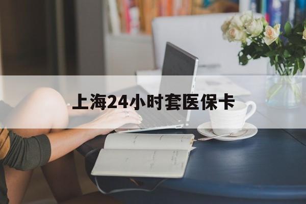 郑州上海24小时套医保卡(上海套医保卡一般几个点)